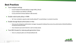 2
3
© Hortonworks Inc. 2011 – 2016. All Rights
Reserved
Best Practices
⬢ Tune multipart settings
– fs.s3a.multipart.threshold (default: Integer.MAX_VALUE)
– fs.s3a.multipart.size (default: 100 MB)
– fs.s3a.connection.timeout (default: 200 seconds)
⬢ Disable node locality delay in YARN
– Set “yarn.scheduler.capacity.node-locality-delay=0” to avoid delays in container launches
⬢ Disable Storage Based authorization in Hive
– hive.security.metastore.authorization.manager=org.apache.hadoop.hive.ql.security.authorization.DefaultHiveMetas
toreAuthorizationProvider
– hive.metastore.pre.event.listeners= (set to empty value)
⬢ Tune ORC threads for reducing split generation times
– hive.orc.compute.splits.num.threads (default 10)
 