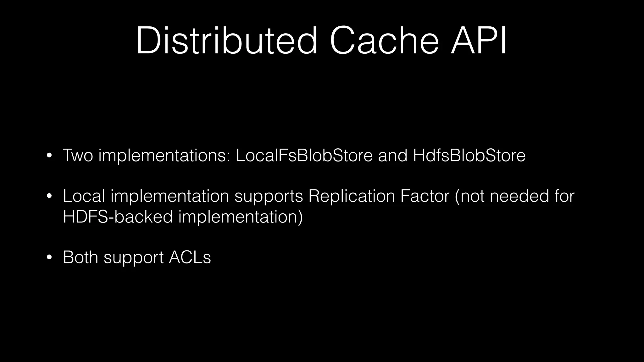 Distributed Cache API
• Two implementations: LocalFsBlobStore and HdfsBlobStore
• Local implementation supports Replication Factor (not needed for
HDFS-backed implementation)
• Both support ACLs
 