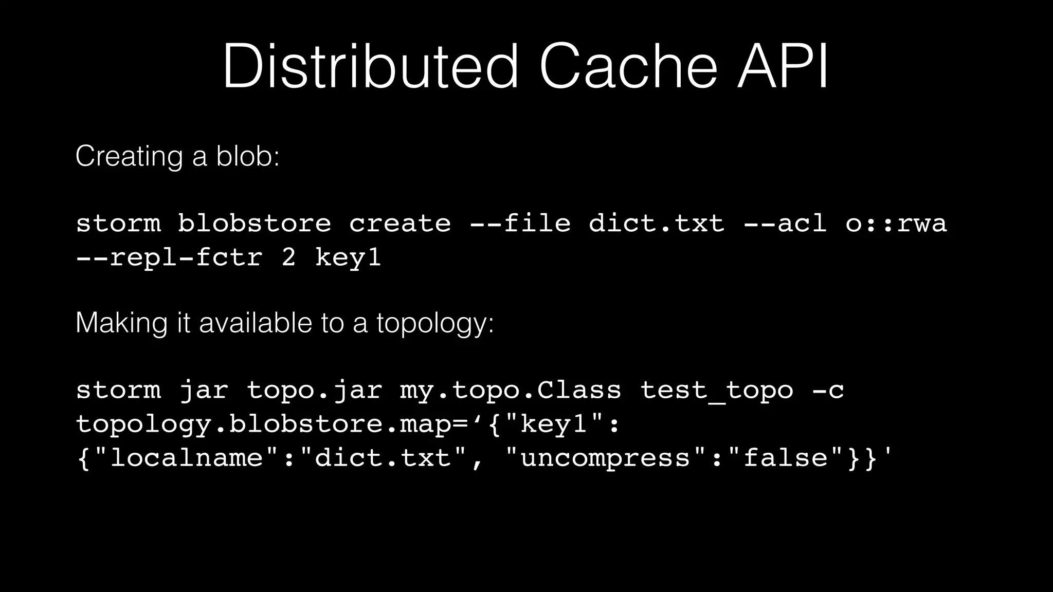 Distributed Cache API
Creating a blob:
storm blobstore create --file dict.txt --acl o::rwa
--repl-fctr 2 key1
Making it available to a topology:
storm jar topo.jar my.topo.Class test_topo -c
topology.blobstore.map=‘{"key1":
{"localname":"dict.txt", "uncompress":"false"}}'
 