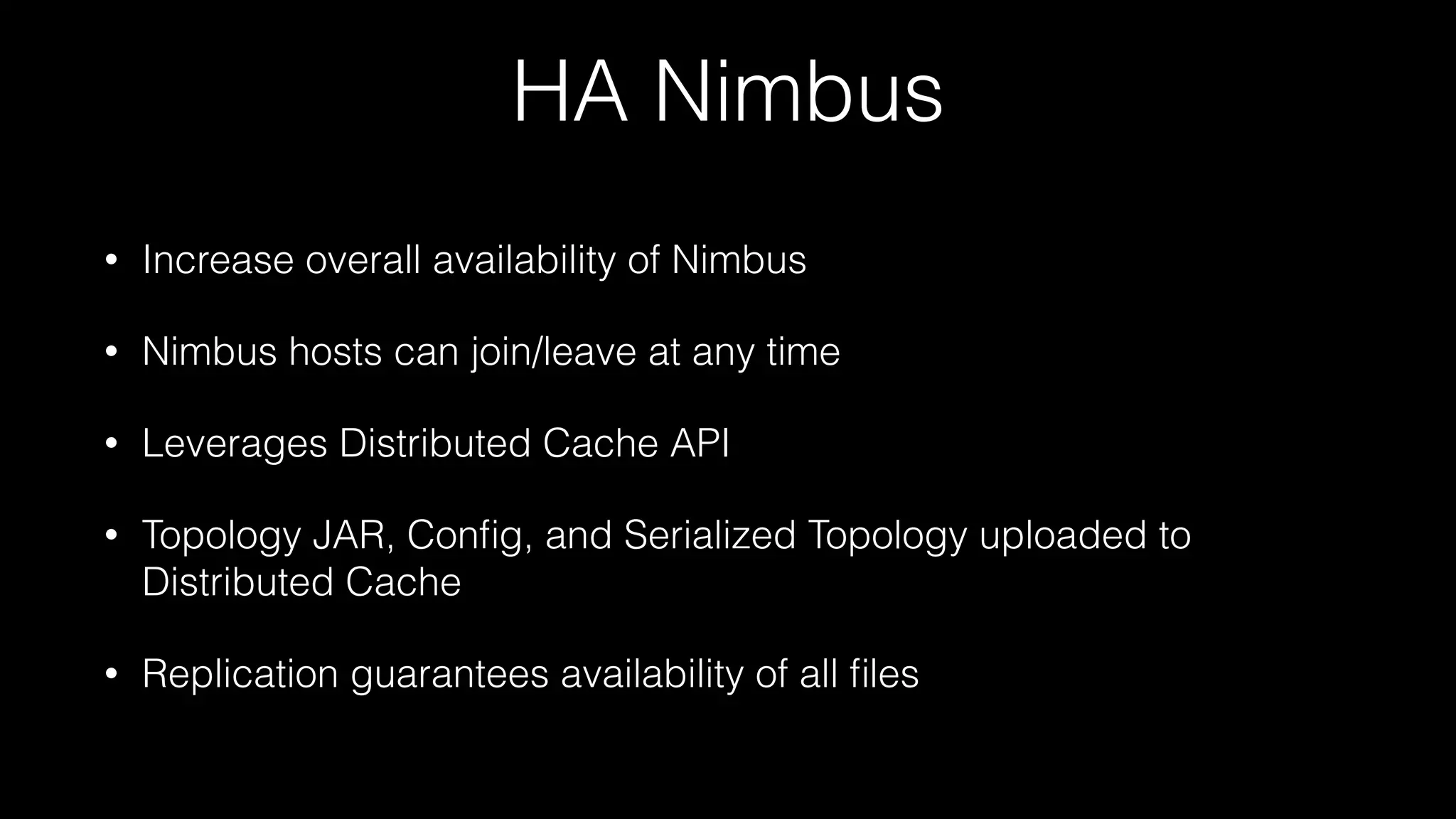 HA Nimbus
• Increase overall availability of Nimbus
• Nimbus hosts can join/leave at any time
• Leverages Distributed Cache API
• Topology JAR, Conﬁg, and Serialized Topology uploaded to
Distributed Cache
• Replication guarantees availability of all ﬁles
 