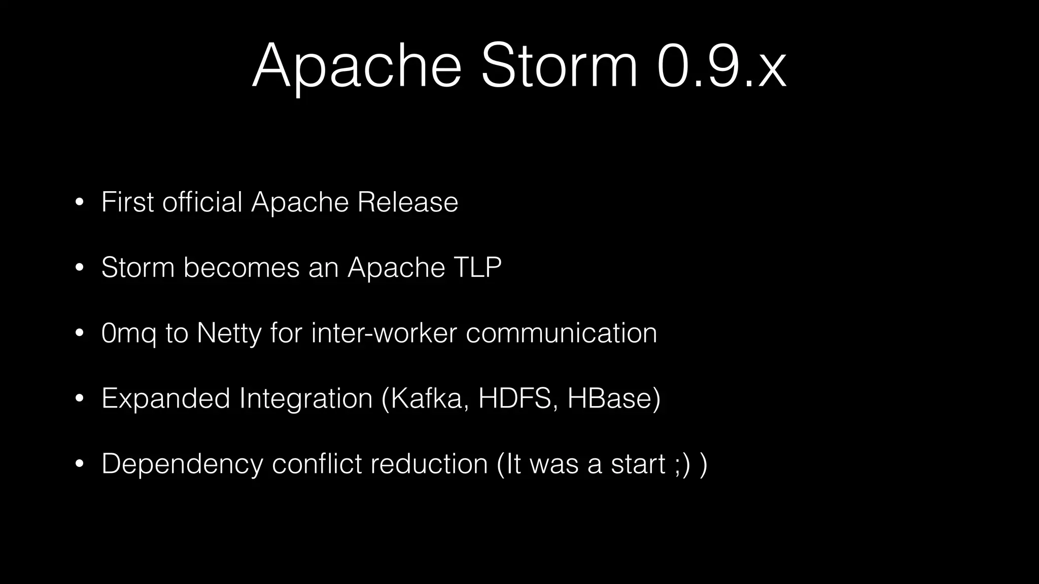 Apache Storm 0.9.x
• First ofﬁcial Apache Release
• Storm becomes an Apache TLP
• 0mq to Netty for inter-worker communication
• Expanded Integration (Kafka, HDFS, HBase)
• Dependency conﬂict reduction (It was a start ;) )
 