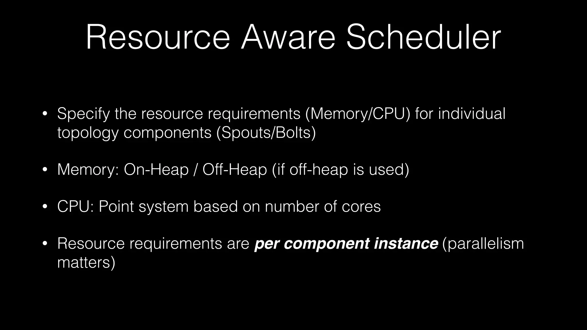 Resource Aware Scheduler
• Specify the resource requirements (Memory/CPU) for individual
topology components (Spouts/Bolts)
• Memory: On-Heap / Off-Heap (if off-heap is used)
• CPU: Point system based on number of cores
• Resource requirements are per component instance (parallelism
matters)
 