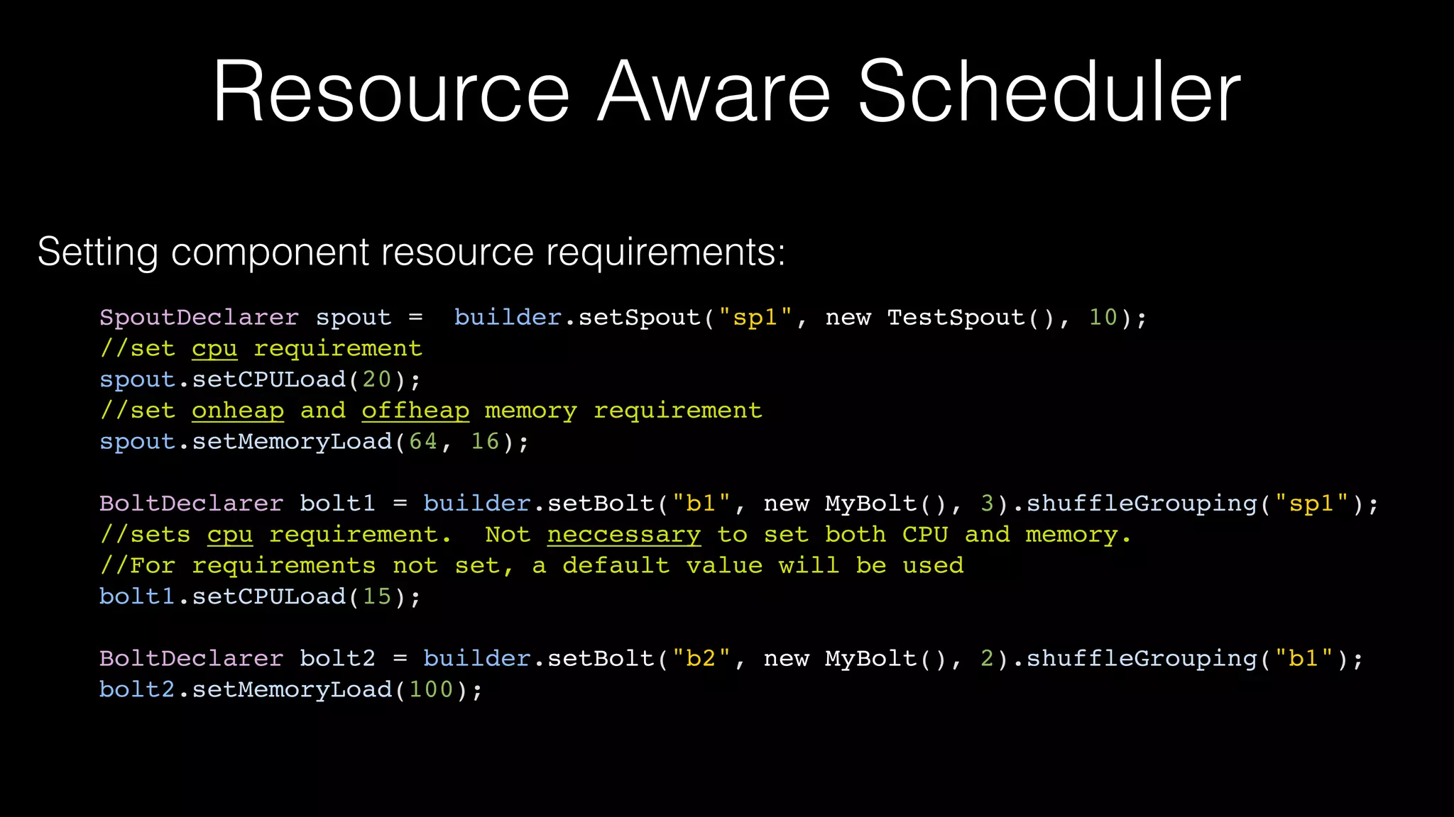 Resource Aware Scheduler
Setting component resource requirements:
SpoutDeclarer spout = builder.setSpout("sp1", new TestSpout(), 10);
//set cpu requirement
spout.setCPULoad(20);
//set onheap and offheap memory requirement
spout.setMemoryLoad(64, 16);
BoltDeclarer bolt1 = builder.setBolt("b1", new MyBolt(), 3).shuffleGrouping("sp1");
//sets cpu requirement. Not neccessary to set both CPU and memory.
//For requirements not set, a default value will be used
bolt1.setCPULoad(15);
BoltDeclarer bolt2 = builder.setBolt("b2", new MyBolt(), 2).shuffleGrouping("b1");
bolt2.setMemoryLoad(100);
 