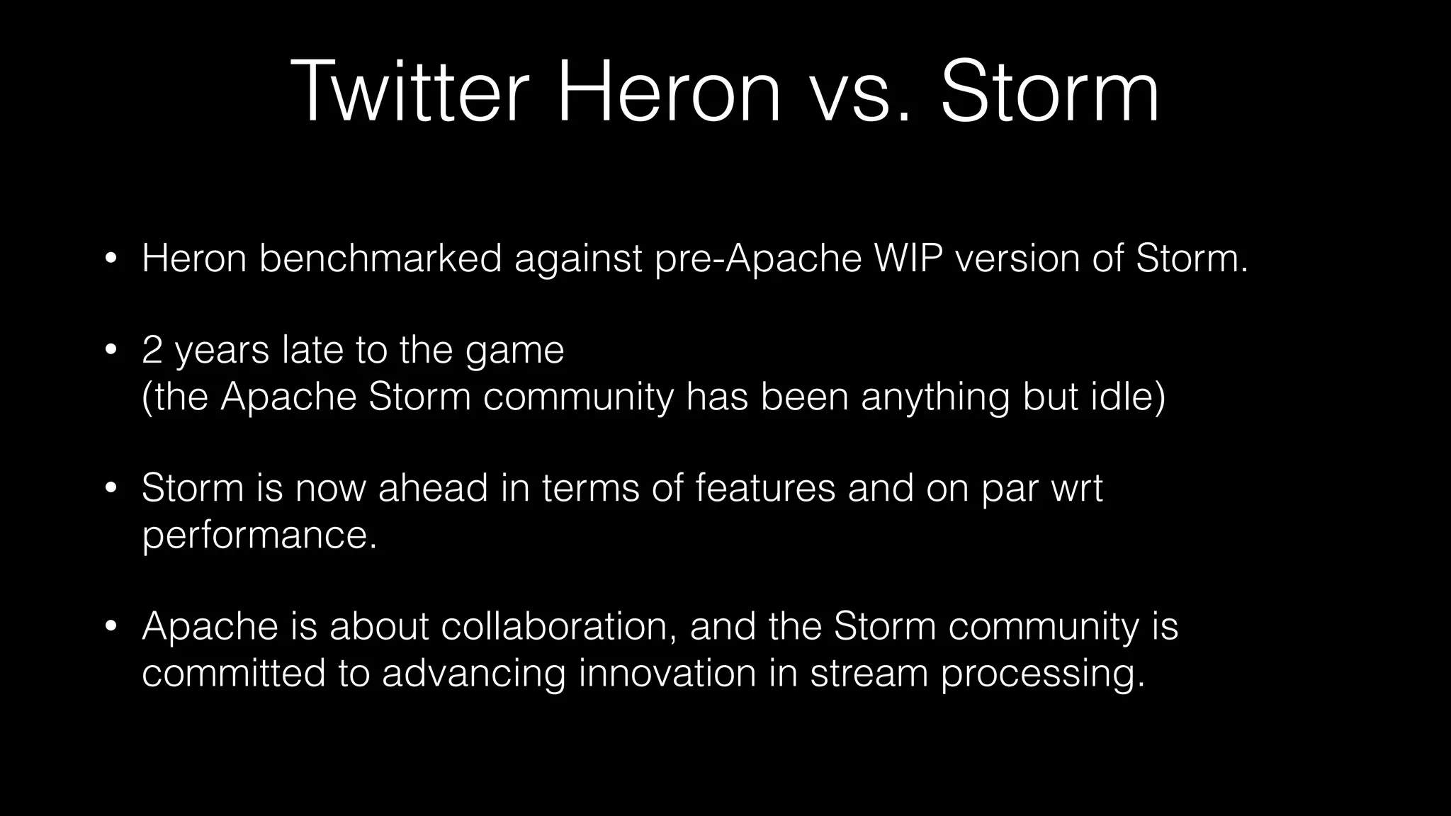 Twitter Heron vs. Storm
• Heron benchmarked against pre-Apache WIP version of Storm.
• 2 years late to the game  
(the Apache Storm community has been anything but idle)
• Storm is now ahead in terms of features and on par wrt
performance.
• Apache is about collaboration, and the Storm community is
committed to advancing innovation in stream processing.
 