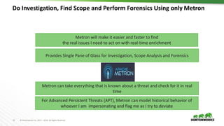 15 © Hortonworks Inc. 2011 – 2016. All Rights Reserved
Do Investigation, Find Scope and Perform Forensics Using only Metron
Metron will make it easier and faster to find
the real issues I need to act on with real-time enrichment
Provides Single Pane of Glass for Investigation, Scope Analysis and Forensics
Metron can take everything that is known about a threat and check for it in real
time
For Advanced Persistent Threats (APT), Metron can model historical behavior of
whoever I am impersonating and flag me as I try to deviate
 