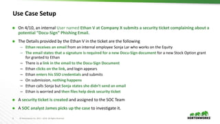 6 © Hortonworks Inc. 2011 – 2016. All Rights Reserved
Use Case Setup
 On 4/10, an internal User named Ethan V at Company X submits a security ticket complaining about a
potential “Docu-Sign” Phishing Email.
 The Details provided by the Ethan V in the ticket are the following
– Ethan receives an email from an internal employee Sonja Lar who works on the Equity
– The email states that a signature is required for a new Docu-Sign document for a new Stock Option grant
for granted to Ethan
– There is a link in the email to the Docu-Sign Document
– Ethan clicks on the link, and login appears
– Ethan enters his SSO credentials and submits
– On submission, nothing happens
– Ethan calls Sonja but Sonja states she didn’t send an email
– Ethan is worried and then files help desk security ticket
 A security ticket is created and assigned to the SOC Team
 A SOC analyst James picks up the case to investigate it.
 