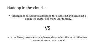 Hadoop in the cloud…
• Hadoop (and security) was designed for processing and assuming a
dedicated cluster and multi-user tenancy.
VS
• In the Cloud, resources are ephemeral and offers the most utilization
on a service/use based model
 