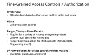 Fine-Grained Access Controls / Authorization
HiveServer2
- SQL-standards based authorization on Hive tables and views
HBase
- Cell level access control
Ranger / Sentry + RecordService
- Plug-ins for a variety of Hadoop ecosystem projects
- Column level control for Hive tables
- Ranger bootstrap action for EMR available (AWS Big Data
Blog coming soon!)
3rd Party Solutions for access control and data masking
- BlueTalon, DataGuise, and more!
 