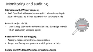 Monitoring and auditing
Interaction with AWS environment
- AWS CloudTrail will record access to API calls and save logs in
your S3 buckets, no matter how those API calls were made
Access to objects in S3
- EMR can log user-defined information in S3 audit logs to track
which application accessed object
Hadoop ecosystem audit logging
- Access to logs generated by each application
- Ranger and Sentry also generate audit logs from activity
Ganglia and AWS CloudWatch for general monitoring
 