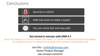 Conclusions
Security is critical
AWS has tools to make it easier
You can move fast and stay safe
Get started in minutes with EMR 4.7
Spark 1.6.1, Hadoop 2.7.2, Hive 1.0, Presto 0.147, HBase 1.2.1, Tez 0.8.3, Phoenix 4.7.0, Oozie 4.2.0, Zeppelin
0.5.6, Pig 0.14.0, Hue 3.7.1, Mahout 0.12.0, Sqoop 1.4.6, Hcatalog 1.0.0, ZooKeeper 3.4.8
Jon Fritz - jonfritz@amazon.com
Senior Product Manager
aws.amazon.com/emr
 