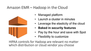 Amazon EMR – Hadoop in the Cloud
• Managed platform
• Launch a cluster in minutes
• Leverage the elasticity of the cloud
• Baked in security features
• Pay by the hour and save with Spot
• Flexibility to customize
HIPAA controls for Hadoop are relevant no matter
which distribution or cloud vendor you choose
 