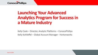 Launching Your Advanced
Analytics Program for Success in
a Mature Industry
July 10, 2016
Kelly Cook – Director, Analytic Platforms – ConocoPhillips
Kelly Kohlleffel – Global Account Manager - Hortonworks
 