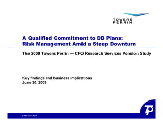 A Qualified Commitment to DB Plans:
Risk Management Amid a Steep Downturn
The 2009 Towers Perrin — CFO Research Services Pension Study
                                                           y




Key findings and business implications
June 30, 2009




© 2009 Towers Perrin
 