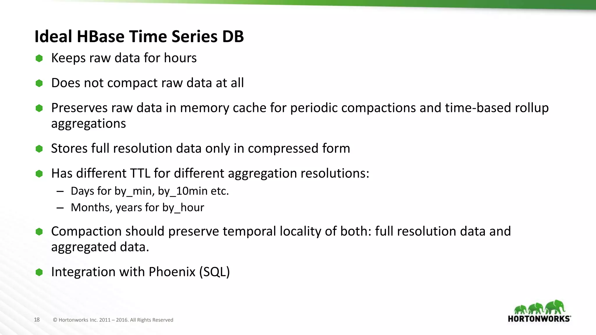 18 © Hortonworks Inc. 2011 – 2016. All Rights Reserved
Ideal HBase Time Series DB
 Keeps raw data for hours
 Does not compact raw data at all
 Preserves raw data in memory cache for periodic compactions and time-based rollup
aggregations
 Stores full resolution data only in compressed form
 Has different TTL for different aggregation resolutions:
– Days for by_min, by_10min etc.
– Months, years for by_hour
 Compaction should preserve temporal locality of both: full resolution data and
aggregated data.
 Integration with Phoenix (SQL)
 