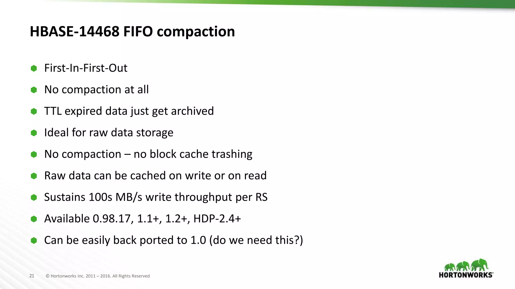 21 © Hortonworks Inc. 2011 – 2016. All Rights Reserved
HBASE-14468 FIFO compaction
 First-In-First-Out
 No compaction at all
 TTL expired data just get archived
 Ideal for raw data storage
 No compaction – no block cache trashing
 Raw data can be cached on write or on read
 Sustains 100s MB/s write throughput per RS
 Available 0.98.17, 1.1+, 1.2+, HDP-2.4+
 Can be easily back ported to 1.0 (do we need this?)
 