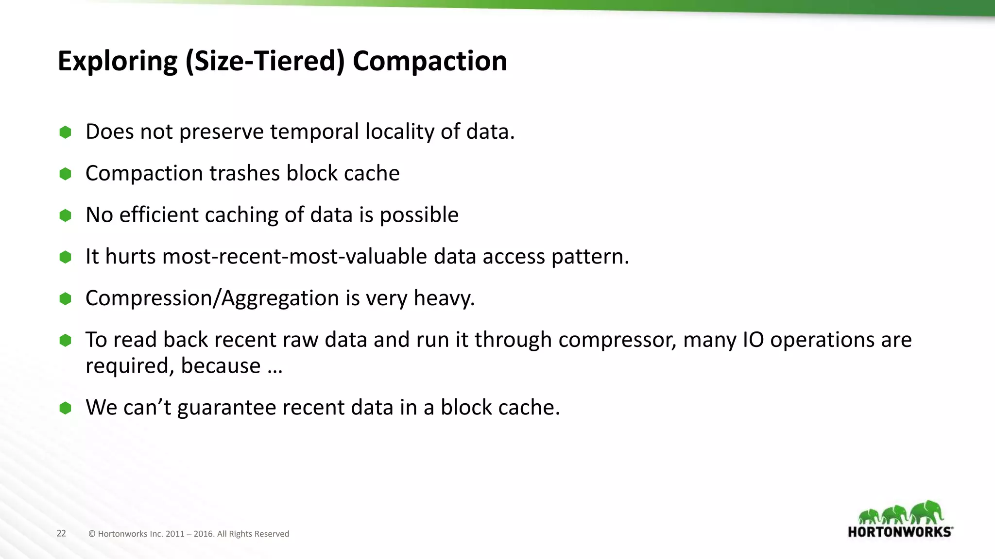 22 © Hortonworks Inc. 2011 – 2016. All Rights Reserved
Exploring (Size-Tiered) Compaction
 Does not preserve temporal locality of data.
 Compaction trashes block cache
 No efficient caching of data is possible
 It hurts most-recent-most-valuable data access pattern.
 Compression/Aggregation is very heavy.
 To read back recent raw data and run it through compressor, many IO operations are
required, because …
 We can’t guarantee recent data in a block cache.
 