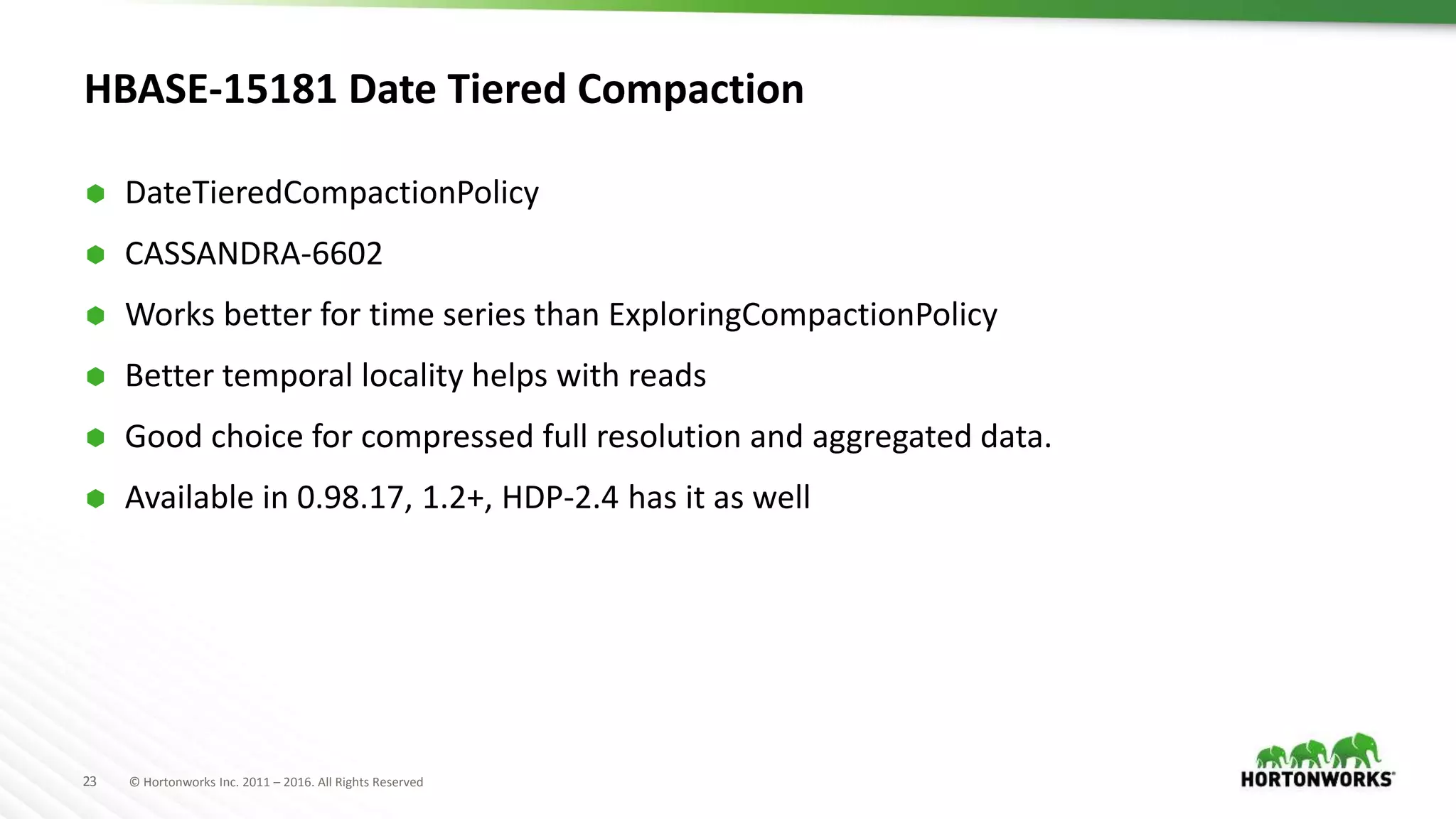 23 © Hortonworks Inc. 2011 – 2016. All Rights Reserved
HBASE-15181 Date Tiered Compaction
 DateTieredCompactionPolicy
 CASSANDRA-6602
 Works better for time series than ExploringCompactionPolicy
 Better temporal locality helps with reads
 Good choice for compressed full resolution and aggregated data.
 Available in 0.98.17, 1.2+, HDP-2.4 has it as well
 