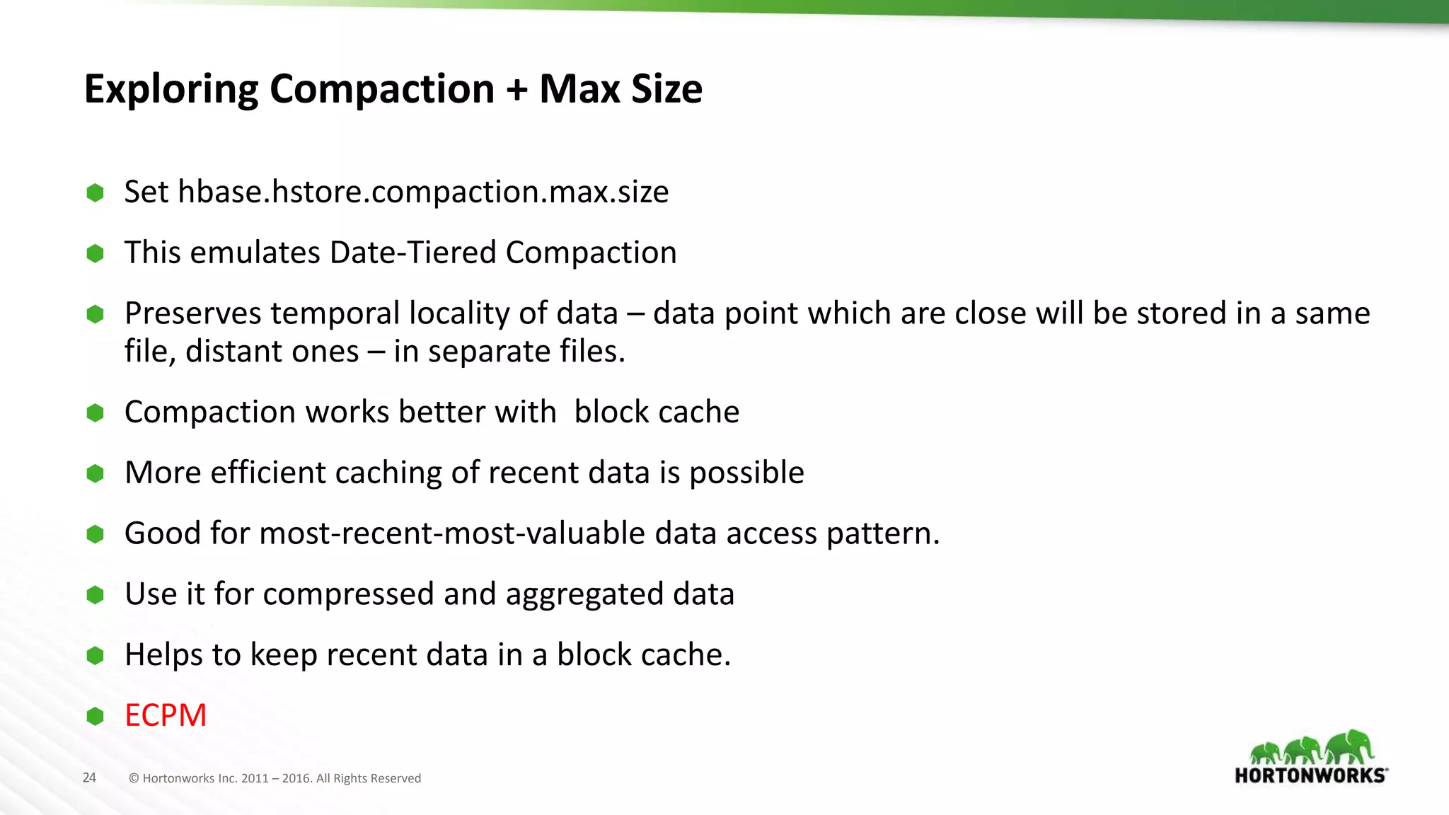 24 © Hortonworks Inc. 2011 – 2016. All Rights Reserved
Exploring Compaction + Max Size
 Set hbase.hstore.compaction.max.size
 This emulates Date-Tiered Compaction
 Preserves temporal locality of data – data point which are close will be stored in a same
file, distant ones – in separate files.
 Compaction works better with block cache
 More efficient caching of recent data is possible
 Good for most-recent-most-valuable data access pattern.
 Use it for compressed and aggregated data
 Helps to keep recent data in a block cache.
 ECPM
 