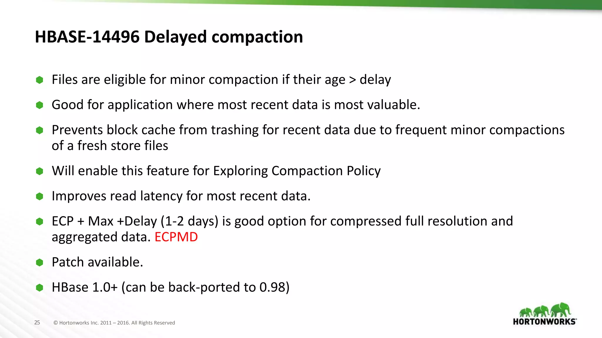 25 © Hortonworks Inc. 2011 – 2016. All Rights Reserved
HBASE-14496 Delayed compaction
 Files are eligible for minor compaction if their age > delay
 Good for application where most recent data is most valuable.
 Prevents block cache from trashing for recent data due to frequent minor compactions
of a fresh store files
 Will enable this feature for Exploring Compaction Policy
 Improves read latency for most recent data.
 ECP + Max +Delay (1-2 days) is good option for compressed full resolution and
aggregated data. ECPMD
 Patch available.
 HBase 1.0+ (can be back-ported to 0.98)
 