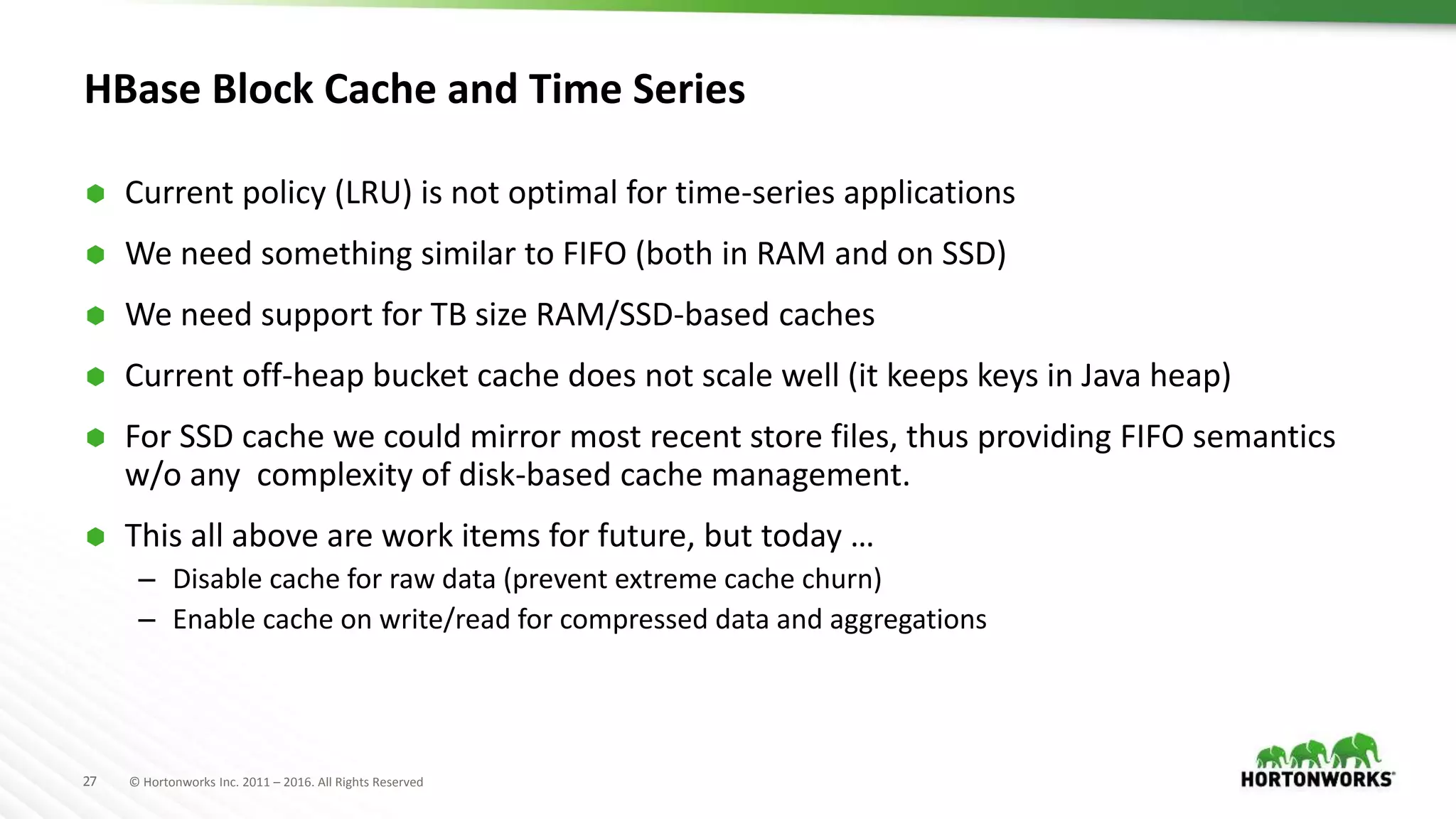 27 © Hortonworks Inc. 2011 – 2016. All Rights Reserved
HBase Block Cache and Time Series
 Current policy (LRU) is not optimal for time-series applications
 We need something similar to FIFO (both in RAM and on SSD)
 We need support for TB size RAM/SSD-based caches
 Current off-heap bucket cache does not scale well (it keeps keys in Java heap)
 For SSD cache we could mirror most recent store files, thus providing FIFO semantics
w/o any complexity of disk-based cache management.
 This all above are work items for future, but today …
– Disable cache for raw data (prevent extreme cache churn)
– Enable cache on write/read for compressed data and aggregations
 
