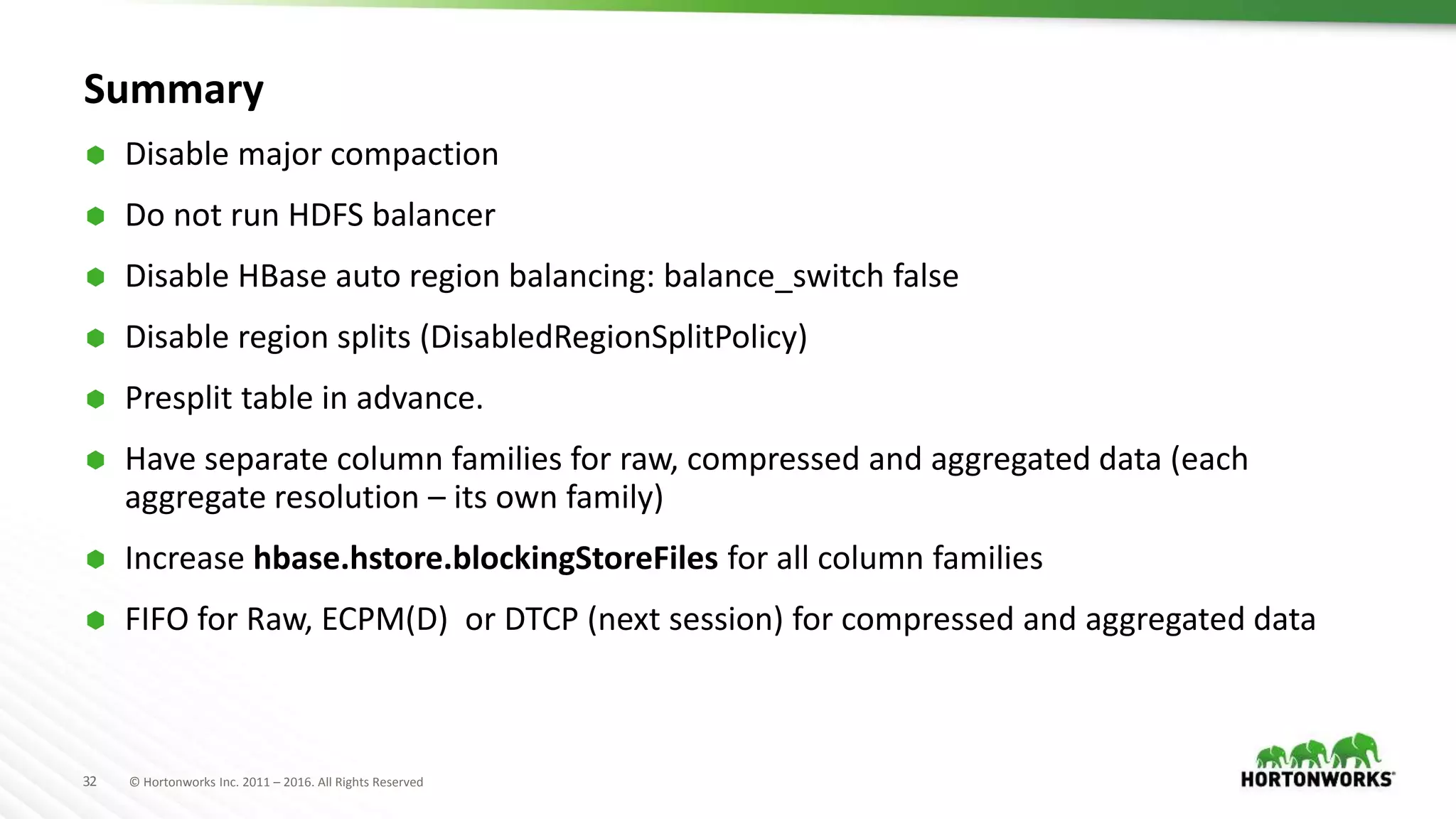 32 © Hortonworks Inc. 2011 – 2016. All Rights Reserved
Summary
 Disable major compaction
 Do not run HDFS balancer
 Disable HBase auto region balancing: balance_switch false
 Disable region splits (DisabledRegionSplitPolicy)
 Presplit table in advance.
 Have separate column families for raw, compressed and aggregated data (each
aggregate resolution – its own family)
 Increase hbase.hstore.blockingStoreFiles for all column families
 FIFO for Raw, ECPM(D) or DTCP (next session) for compressed and aggregated data
 
