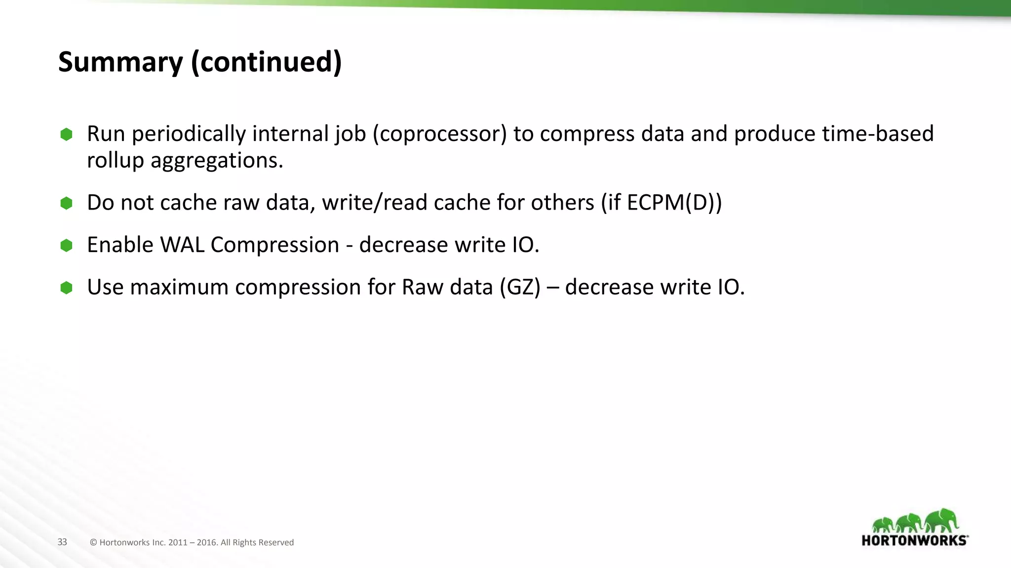 33 © Hortonworks Inc. 2011 – 2016. All Rights Reserved
Summary (continued)
 Run periodically internal job (coprocessor) to compress data and produce time-based
rollup aggregations.
 Do not cache raw data, write/read cache for others (if ECPM(D))
 Enable WAL Compression - decrease write IO.
 Use maximum compression for Raw data (GZ) – decrease write IO.
 