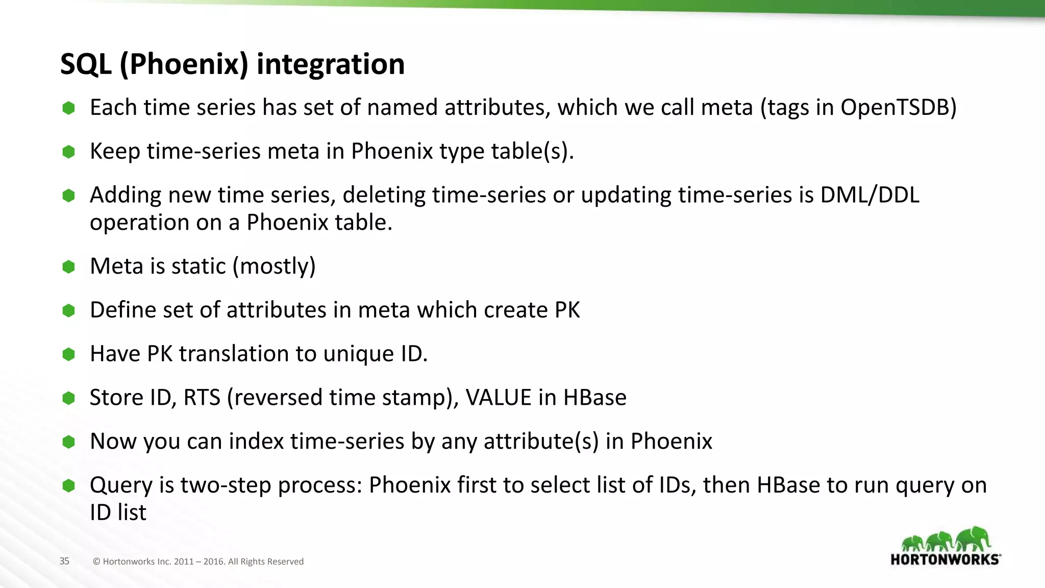 35 © Hortonworks Inc. 2011 – 2016. All Rights Reserved
SQL (Phoenix) integration
 Each time series has set of named attributes, which we call meta (tags in OpenTSDB)
 Keep time-series meta in Phoenix type table(s).
 Adding new time series, deleting time-series or updating time-series is DML/DDL
operation on a Phoenix table.
 Meta is static (mostly)
 Define set of attributes in meta which create PK
 Have PK translation to unique ID.
 Store ID, RTS (reversed time stamp), VALUE in HBase
 Now you can index time-series by any attribute(s) in Phoenix
 Query is two-step process: Phoenix first to select list of IDs, then HBase to run query on
ID list
 