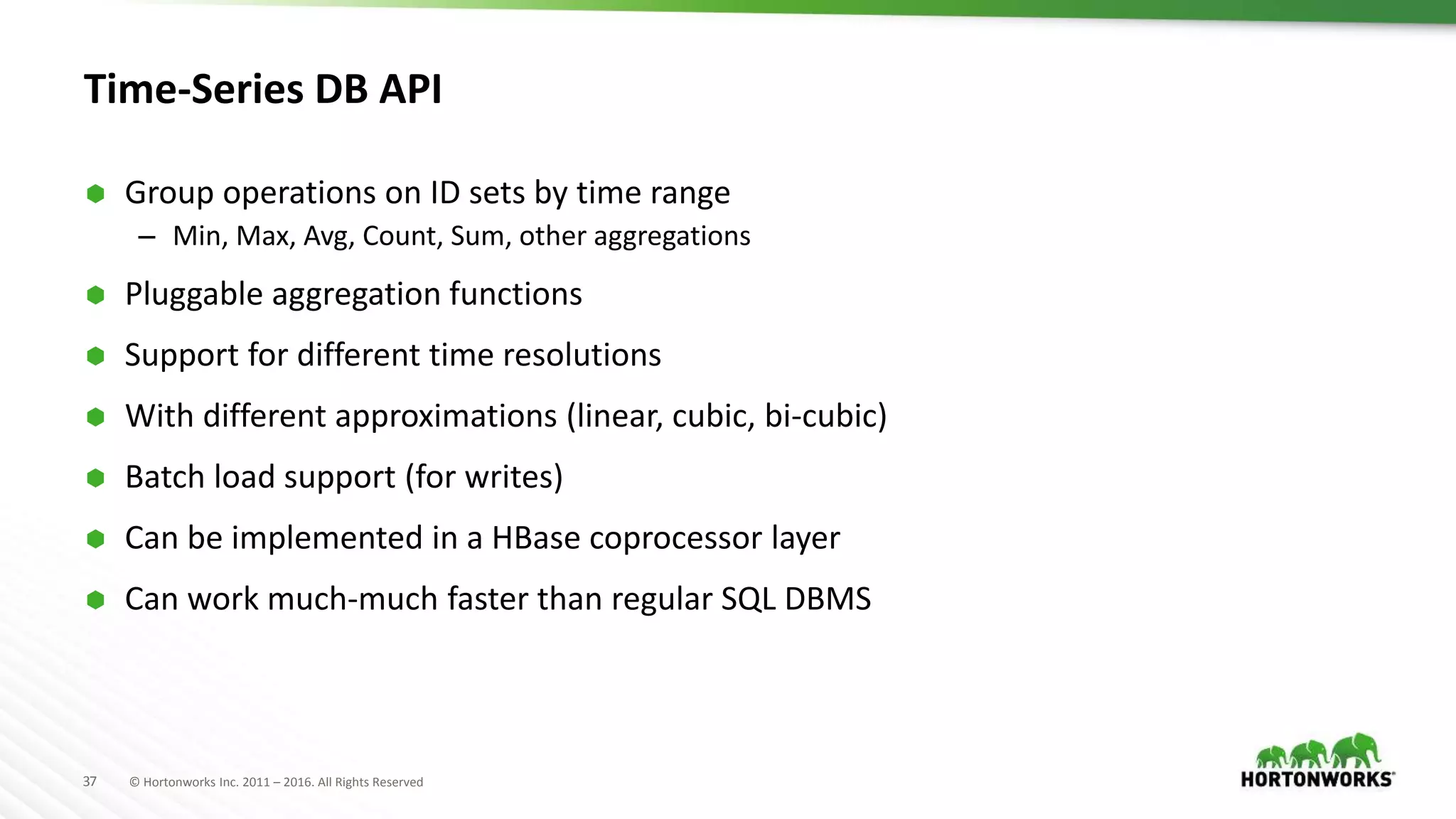 37 © Hortonworks Inc. 2011 – 2016. All Rights Reserved
Time-Series DB API
 Group operations on ID sets by time range
– Min, Max, Avg, Count, Sum, other aggregations
 Pluggable aggregation functions
 Support for different time resolutions
 With different approximations (linear, cubic, bi-cubic)
 Batch load support (for writes)
 Can be implemented in a HBase coprocessor layer
 Can work much-much faster than regular SQL DBMS
 