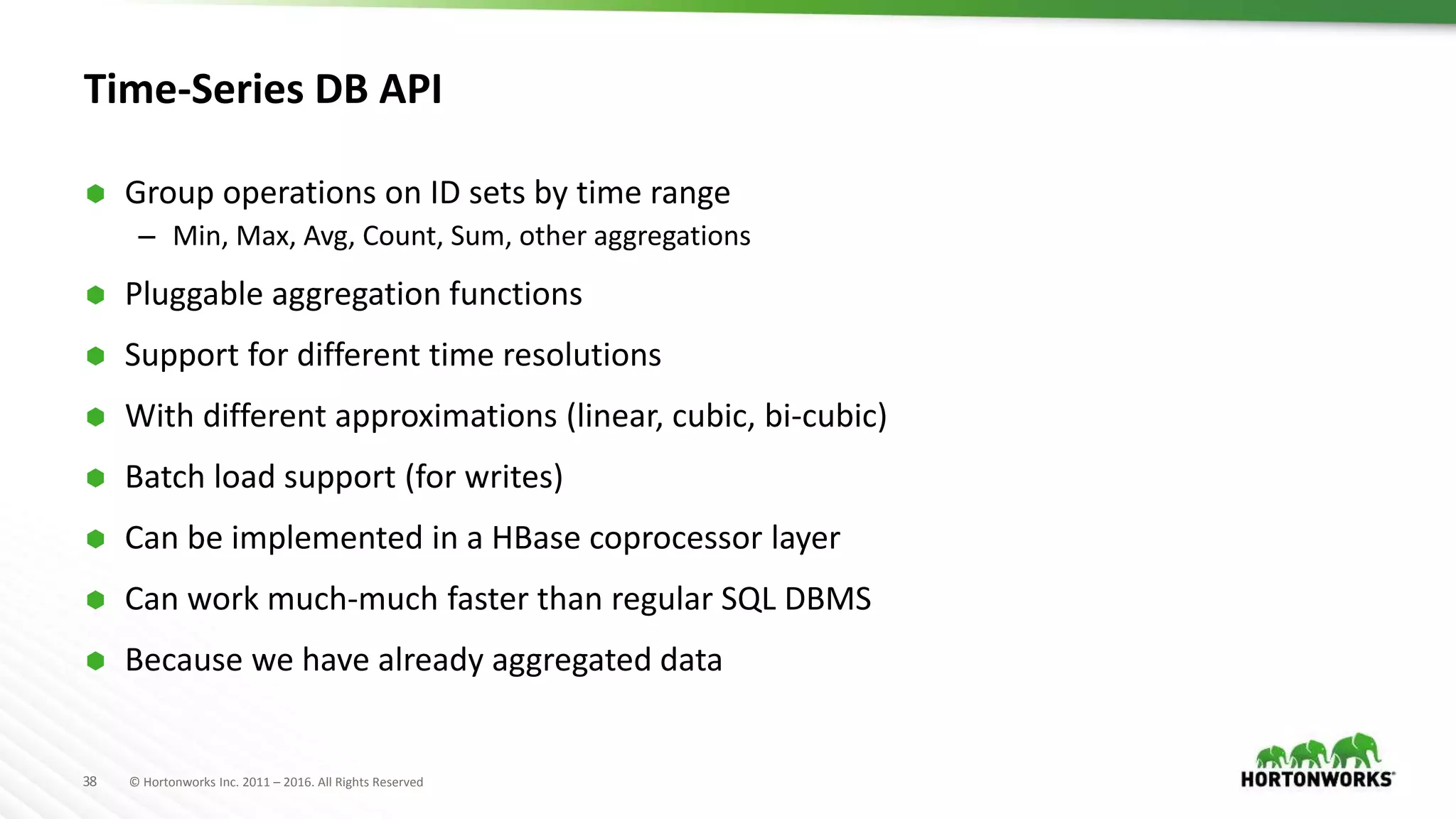 38 © Hortonworks Inc. 2011 – 2016. All Rights Reserved
Time-Series DB API
 Group operations on ID sets by time range
– Min, Max, Avg, Count, Sum, other aggregations
 Pluggable aggregation functions
 Support for different time resolutions
 With different approximations (linear, cubic, bi-cubic)
 Batch load support (for writes)
 Can be implemented in a HBase coprocessor layer
 Can work much-much faster than regular SQL DBMS
 Because we have already aggregated data
 