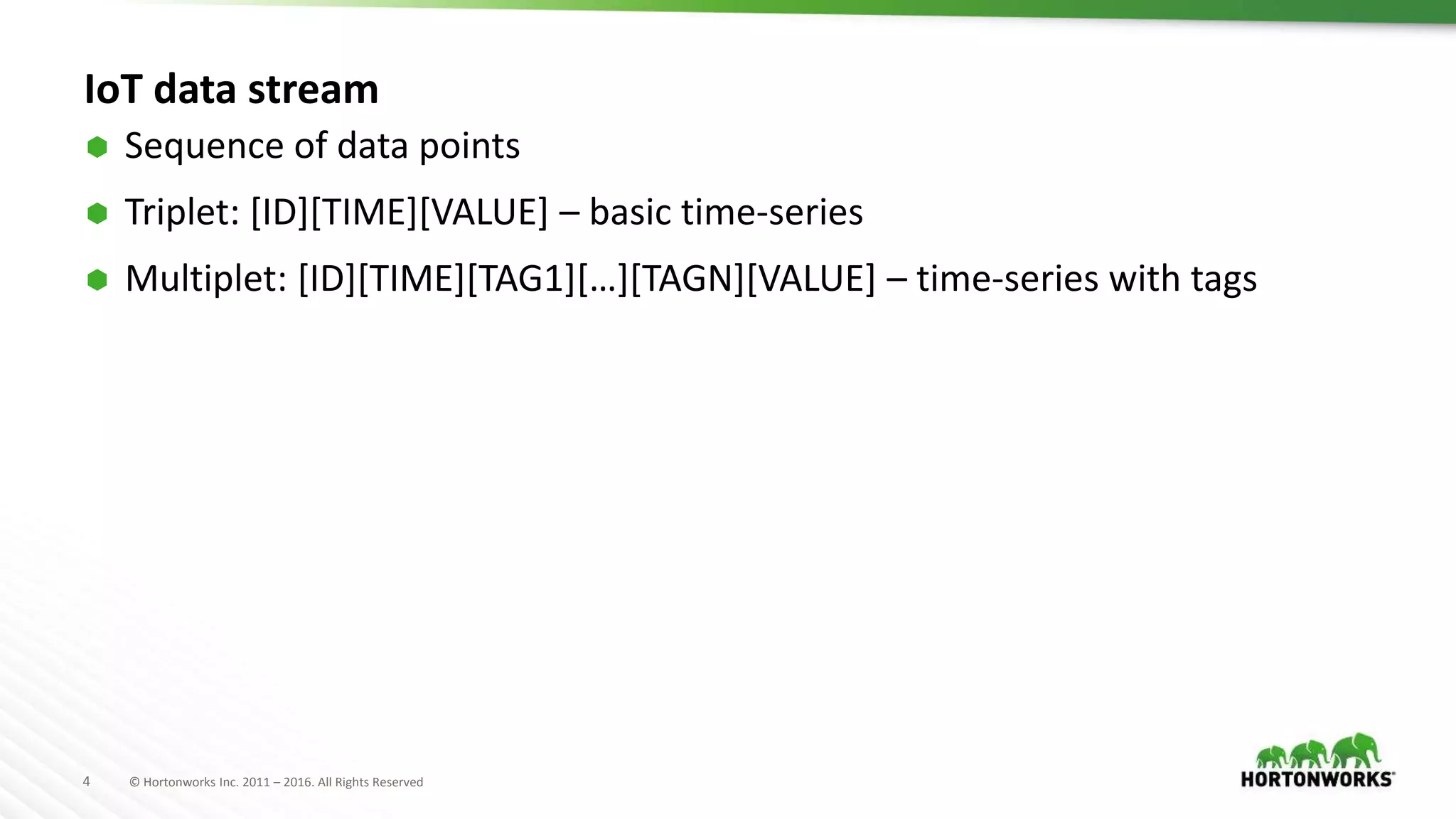 4 © Hortonworks Inc. 2011 – 2016. All Rights Reserved
IoT data stream
 Sequence of data points
 Triplet: [ID][TIME][VALUE] – basic time-series
 Multiplet: [ID][TIME][TAG1][…][TAGN][VALUE] – time-series with tags
 