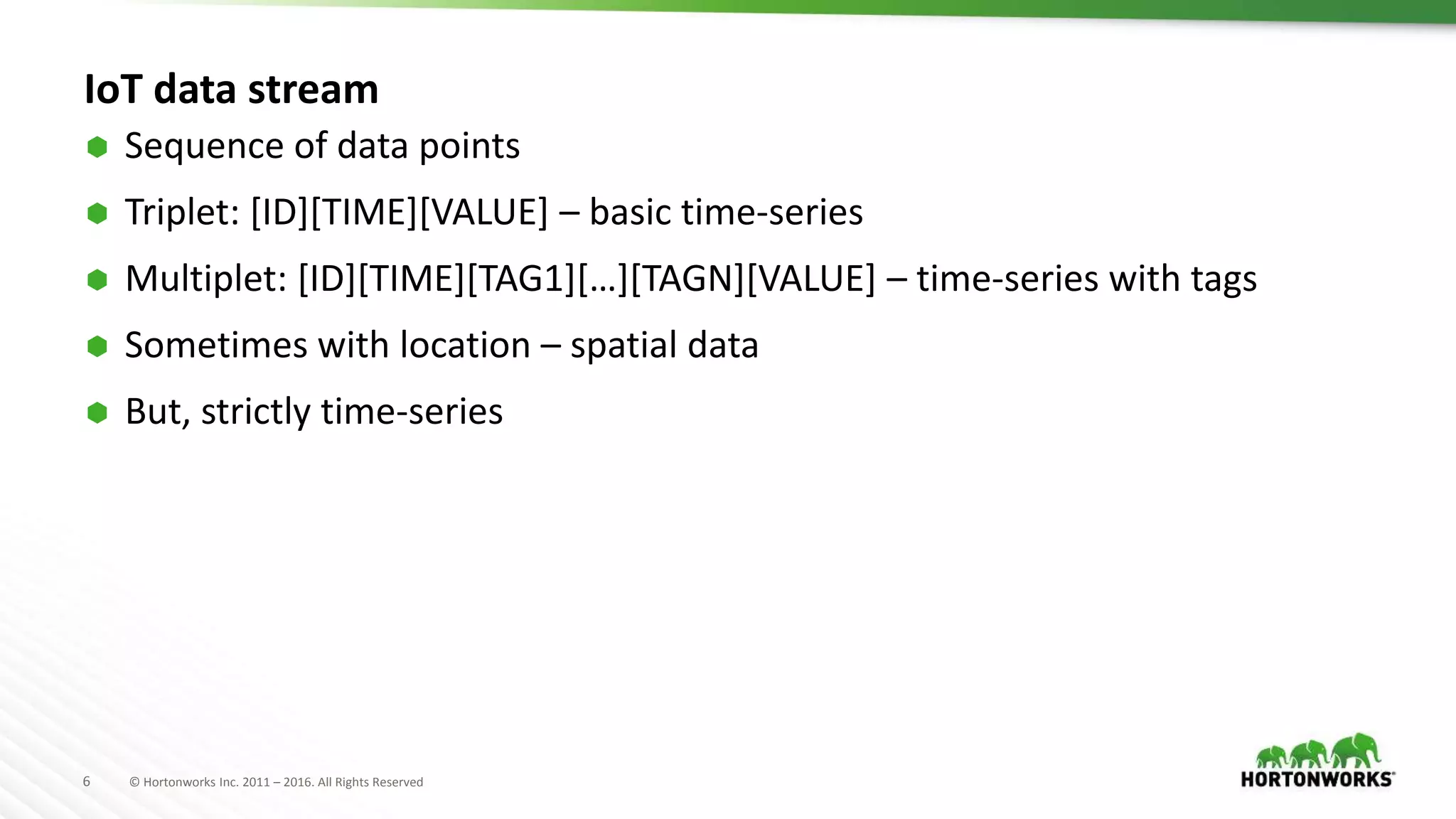 6 © Hortonworks Inc. 2011 – 2016. All Rights Reserved
IoT data stream
 Sequence of data points
 Triplet: [ID][TIME][VALUE] – basic time-series
 Multiplet: [ID][TIME][TAG1][…][TAGN][VALUE] – time-series with tags
 Sometimes with location – spatial data
 But, strictly time-series
 