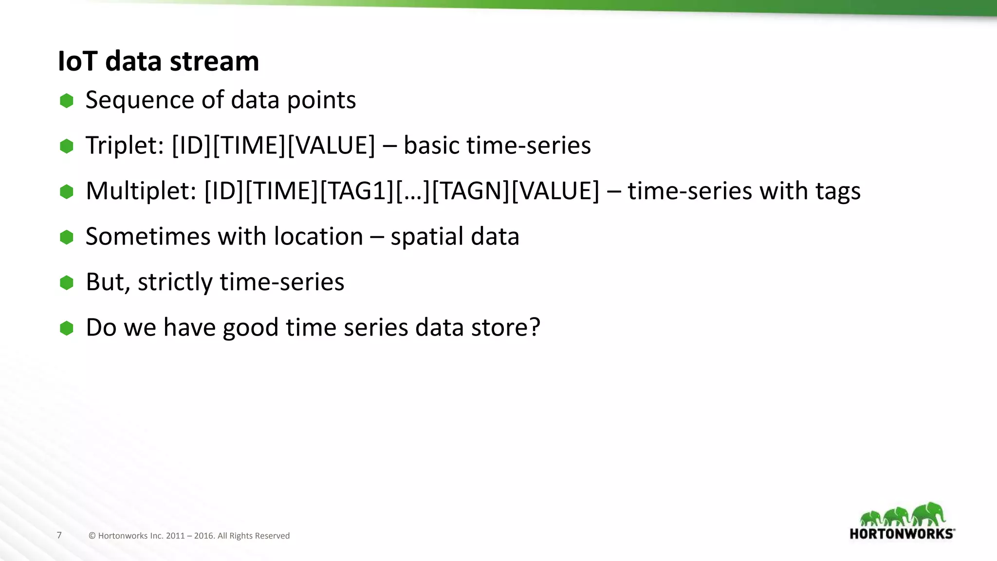 7 © Hortonworks Inc. 2011 – 2016. All Rights Reserved
IoT data stream
 Sequence of data points
 Triplet: [ID][TIME][VALUE] – basic time-series
 Multiplet: [ID][TIME][TAG1][…][TAGN][VALUE] – time-series with tags
 Sometimes with location – spatial data
 But, strictly time-series
 Do we have good time series data store?
 