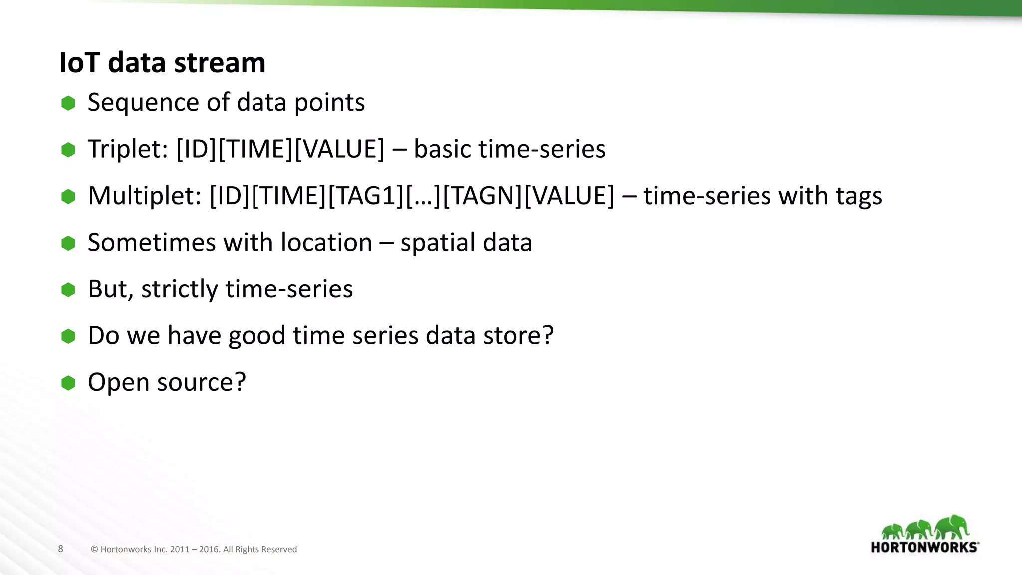 8 © Hortonworks Inc. 2011 – 2016. All Rights Reserved
IoT data stream
 Sequence of data points
 Triplet: [ID][TIME][VALUE] – basic time-series
 Multiplet: [ID][TIME][TAG1][…][TAGN][VALUE] – time-series with tags
 Sometimes with location – spatial data
 But, strictly time-series
 Do we have good time series data store?
 Open source?
 
