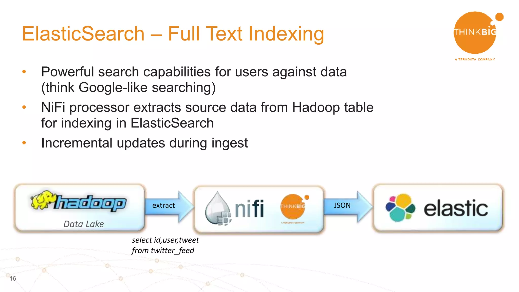 16
• Powerful search capabilities for users against data
(think Google-like searching)
• NiFi processor extracts source data from Hadoop table
for indexing in ElasticSearch
• Incremental updates during ingest
ElasticSearch – Full Text Indexing
Data Lake
select id,user,tweet
from twitter_feed
extract JSON
 