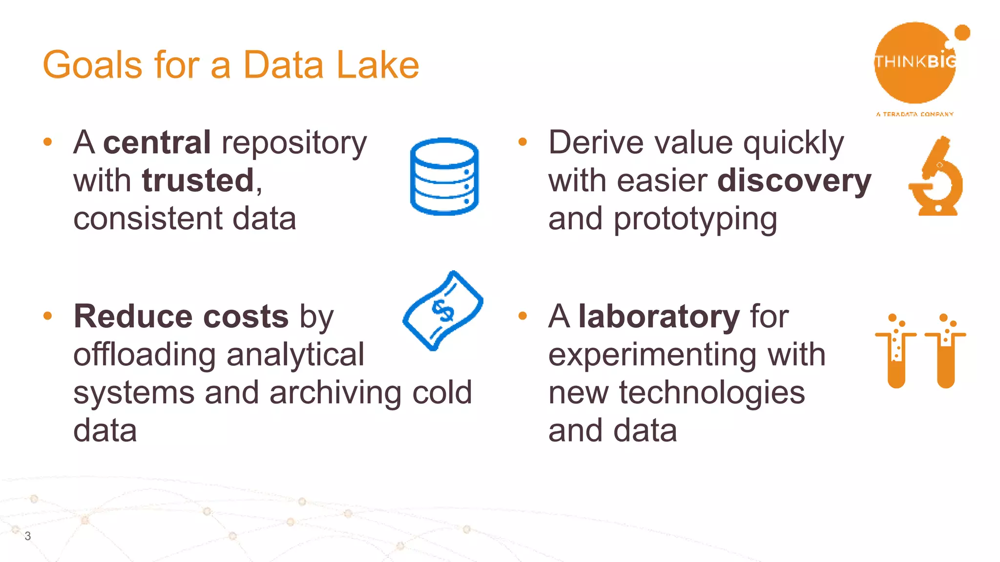 3
• A central repository
with trusted,
consistent data
• Reduce costs by
offloading analytical
systems and archiving cold
data
• Derive value quickly
with easier discovery
and prototyping
• A laboratory for
experimenting with
new technologies
and data
Goals for a Data Lake
 