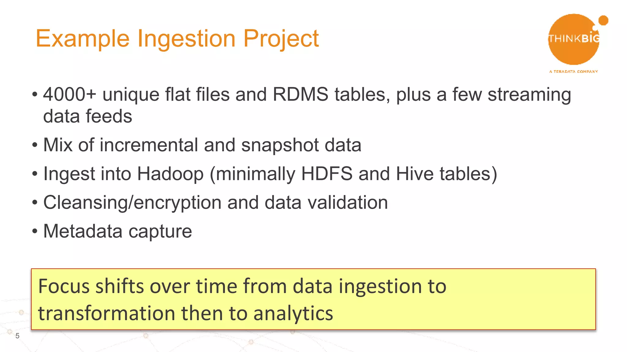 5
Example Ingestion Project
• 4000+ unique flat files and RDMS tables, plus a few streaming
data feeds
• Mix of incremental and snapshot data
• Ingest into Hadoop (minimally HDFS and Hive tables)
• Cleansing/encryption and data validation
• Metadata capture
Focus shifts over time from data ingestion to
transformation then to analytics
 
