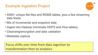 5
Example Ingestion Project
• 4000+ unique flat files and RDMS tables, plus a few streaming
data feeds
• Mix of incremental and snapshot data
• Ingest into Hadoop (minimally HDFS and Hive tables)
• Cleansing/encryption and data validation
• Metadata capture
Focus shifts over time from data ingestion to
transformation then to analytics
 