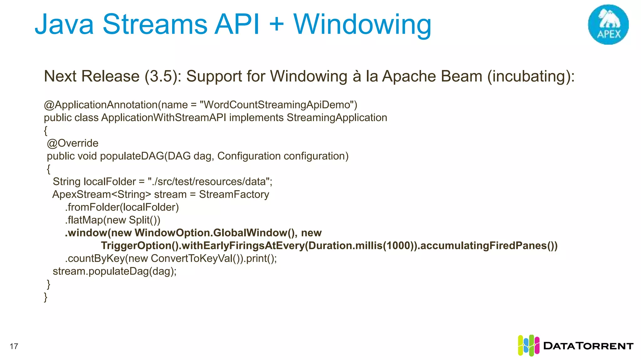 Java Streams API + Windowing 17 Next Release (3.5): Support for Windowing à la Apache Beam (incubating): @ApplicationAnnotation(name = "WordCountStreamingApiDemo") public class ApplicationWithStreamAPI implements StreamingApplication { @Override public void populateDAG(DAG dag, Configuration configuration) { String localFolder = "./src/test/resources/data"; ApexStream<String> stream = StreamFactory .fromFolder(localFolder) .flatMap(new Split()) .window(new WindowOption.GlobalWindow(), new TriggerOption().withEarlyFiringsAtEvery(Duration.millis(1000)).accumulatingFiredPanes()) .countByKey(new ConvertToKeyVal()).print(); stream.populateDag(dag); } } 