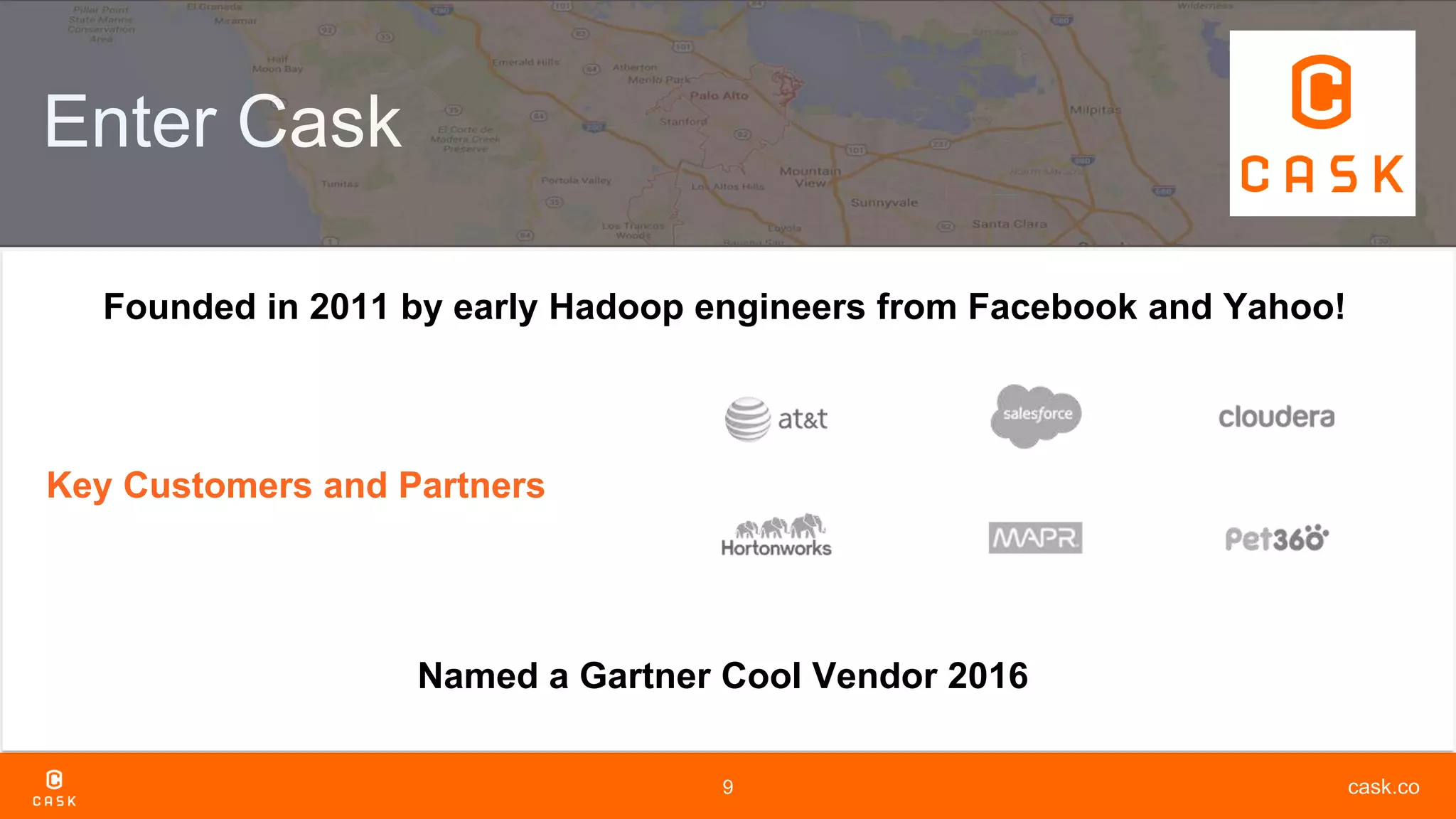 cask.co9
Enter Cask
Key Customers and Partners
Named a Gartner Cool Vendor 2016
Founded in 2011 by early Hadoop engineers from Facebook and Yahoo!
 