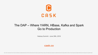 The DAP – Where YARN, HBase, Kafka and Spark
Go to Production
Hadoop Summit - June 30th, 2016
cask.co
Cask, CDAP, Cask Hydrator and Cask Tracker are trademarks or registered trademarks of Cask Data. Apache Spark, Spark, the Spark logo, Apache Hadoop, Hadoop and the Hadoop logo are trademarks or registered trademarks of the Apache Software Foundation. All other trademarks and registered trademarks are the property of their respective owners.
 