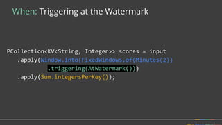 When: Triggering at the Watermark
PCollection<KV<String, Integer>> scores = input
.apply(Window.into(FixedWindows.of(Minutes(2))
.triggering(AtWatermark()))
.apply(Sum.integersPerKey());
 