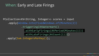 When: Early and Late Firings
PCollection<KV<String, Integer>> scores = input
.apply(Window.into(FixedWindows.of(Minutes(2))
.triggering(AtWatermark()
.withEarlyFirings(AtPeriod(Minutes(1)))
.withLateFirings(AtCount(1))))
.apply(Sum.integersPerKey());
 