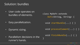 Solution: bundles
class MyDoFn extends
DoFn<String, String> {
void startBundle(...) { }
void processElement(...) { }
void finishBundle(...) { }
}
• User code operates on
bundles of elements.
• Easy parallelization.
• Dynamic sizing.
• Parallelism decisions in the
runner’s hands.
 