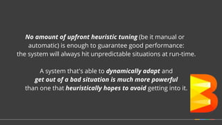 No amount of upfront heuristic tuning (be it manual or
automatic) is enough to guarantee good performance:
the system will always hit unpredictable situations at run-time.
A system that's able to dynamically adapt and
get out of a bad situation is much more powerful
than one that heuristically hopes to avoid getting into it.
 