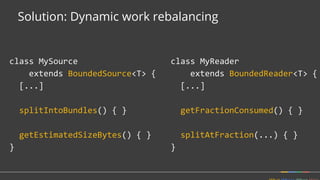 Solution: Dynamic work rebalancing
class MyReader
extends BoundedReader<T> {
[...]
getFractionConsumed() { }
splitAtFraction(...) { }
}
class MySource
extends BoundedSource<T> {
[...]
splitIntoBundles() { }
getEstimatedSizeBytes() { }
}
 