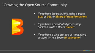 • If you have Big Data APIs, write a Beam
SDK or DSL or library of transformations.
• If you have a distributed processing
backend, write a Beam runner!
• If you have a data storage or messaging
system, write a Beam IO connector!
Growing the Open Source Community
 