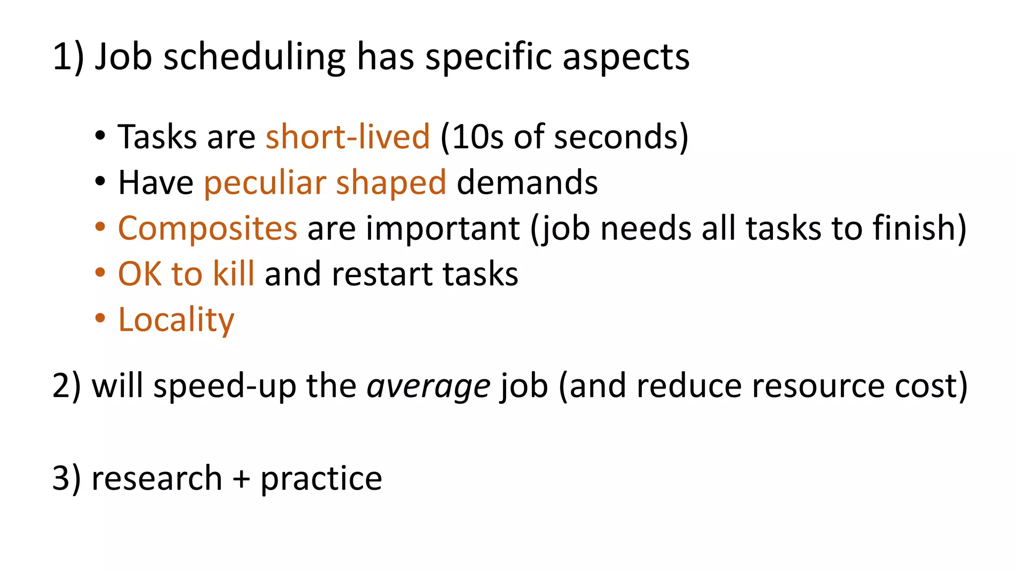 • Tasks are short-lived (10s of seconds)
• Have peculiar shaped demands
• Composites are important (job needs all tasks to finish)
• OK to kill and restart tasks
• Locality
1) Job scheduling has specific aspects
2) will speed-up the average job (and reduce resource cost)
3) research + practice
 