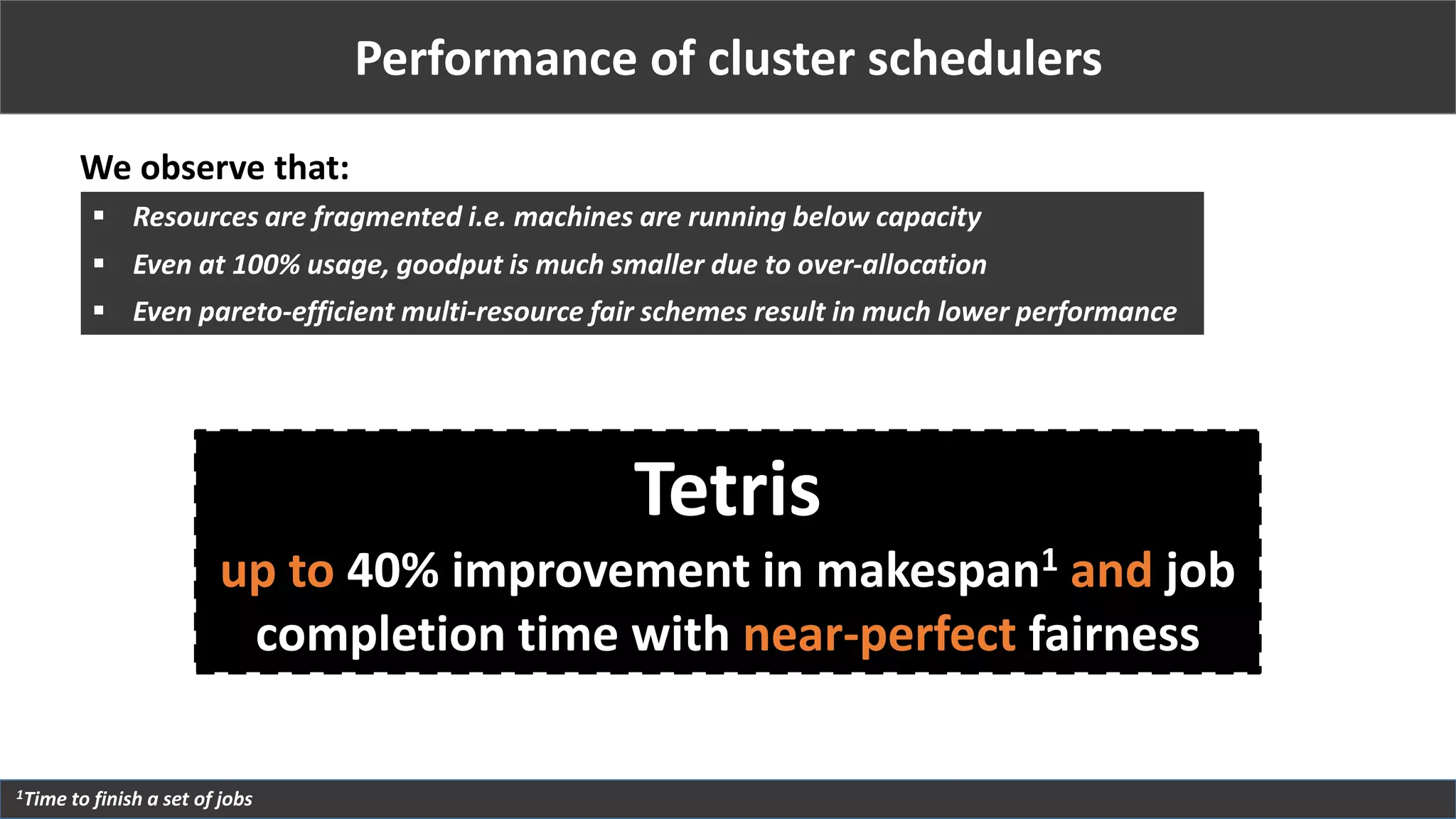 Performance of cluster schedulers
We observe that:
1Time to finish a set of jobs
 Resources are fragmented i.e. machines are running below capacity
 Even at 100% usage, goodput is much smaller due to over-allocation
 Even pareto-efficient multi-resource fair schemes result in much lower performance
Tetris
up to 40% improvement in makespan1 and job
completion time with near-perfect fairness
 
