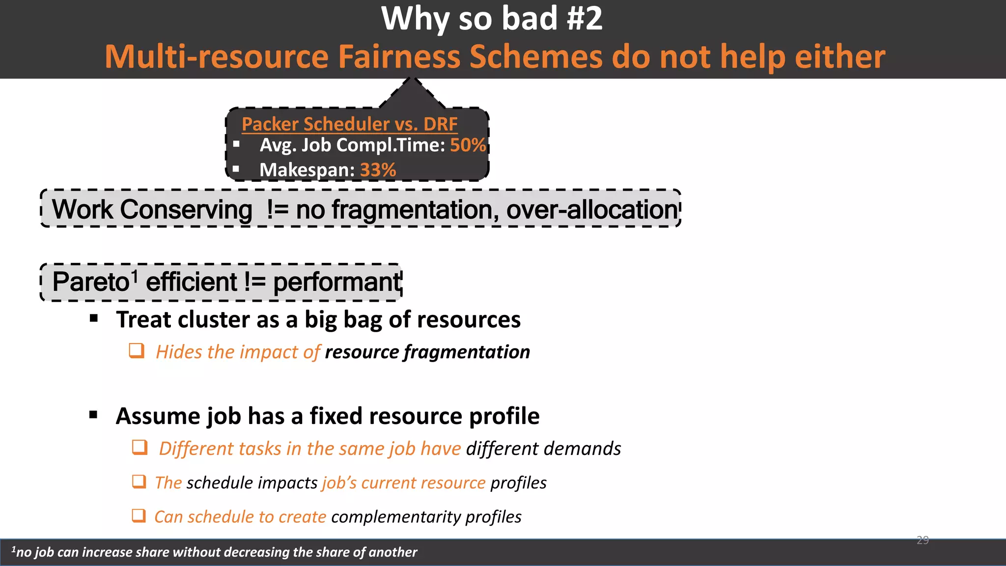 Work Conserving != no fragmentation, over-allocation
 Treat cluster as a big bag of resources
 Hides the impact of resource fragmentation
 Assume job has a fixed resource profile
 Different tasks in the same job have different demands
Multi-resource Fairness Schemes do not help either
Why so bad #2
 The schedule impacts job’s current resource profiles
 Can schedule to create complementarity profiles
Packer Scheduler vs. DRF
 Avg. Job Compl.Time: 50%
 Makespan: 33%
Pareto1 efficient != performant
1no job can increase share without decreasing the share of another
29
 