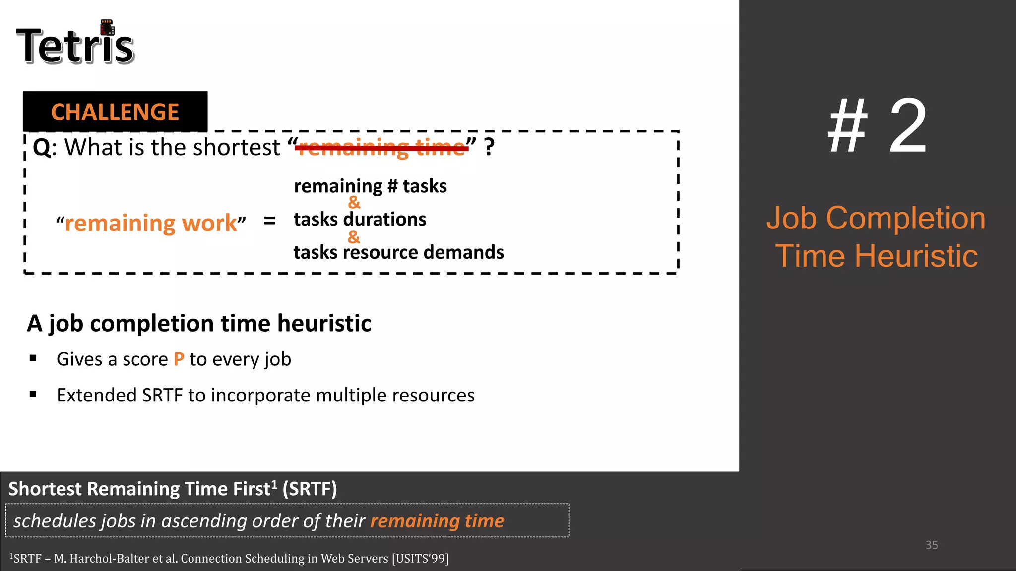 35
CHALLENGE
# 2
Shortest Remaining Time First1 (SRTF)
1SRTF – M. Harchol-Balter et al. Connection Scheduling in Web Servers [USITS’99]
schedules jobs in ascending order of their remaining time
Job Completion
Time Heuristic
Q: What is the shortest “remaining time” ?
“remaining work”
remaining # tasks
tasks durations
tasks resource demands
&
&
=
A job completion time heuristic
 Gives a score P to every job
 Extended SRTF to incorporate multiple resources
 